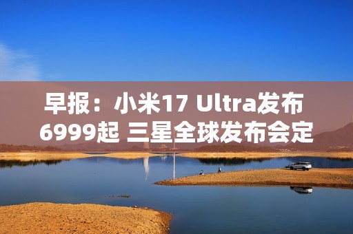 早报：小米17 Ultra发布 6999起 三星全球发布会定档
