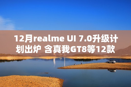 12月realme UI 7.0升级计划出炉 含真我GT8等12款机型