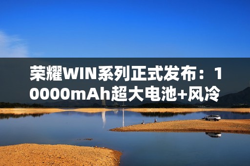 荣耀WIN系列正式发布：10000mAh超大电池+风冷散热！2599元起！