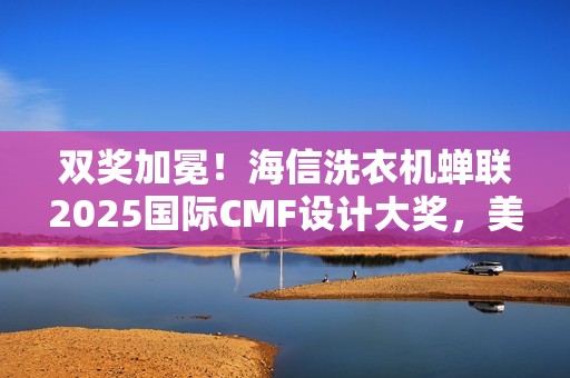 双奖加冕！海信洗衣机蝉联2025国际CMF设计大奖，美学与科技双突破