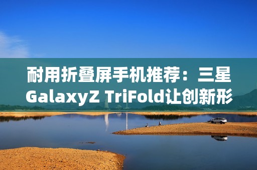耐用折叠屏手机推荐：三星GalaxyZ TriFold让创新形态经得起时间考验