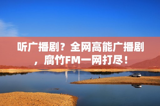 听广播剧？全网高能广播剧，腐竹FM一网打尽！