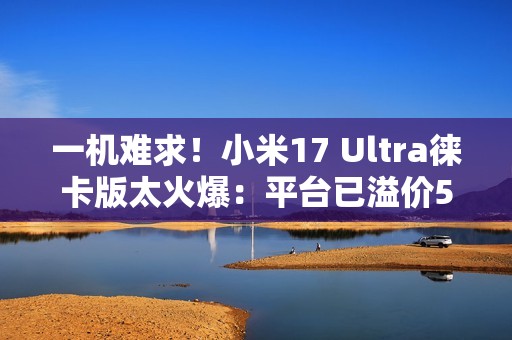 一机难求！小米17 Ultra徕卡版太火爆：平台已溢价500元