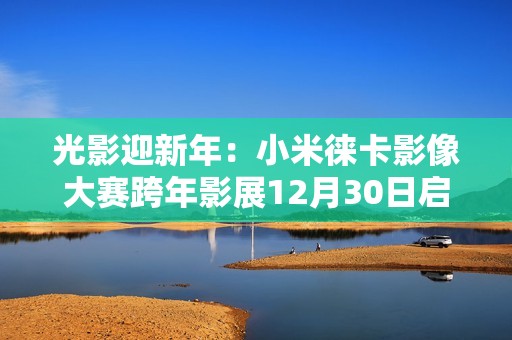 光影迎新年：小米徕卡影像大赛跨年影展12月30日启幕