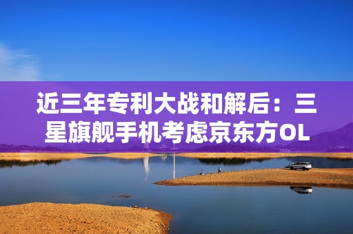 近三年专利大战和解后：三星旗舰手机考虑京东方OLED面板！