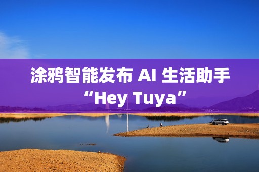 涂鸦智能发布 AI 生活助手 “Hey Tuya”