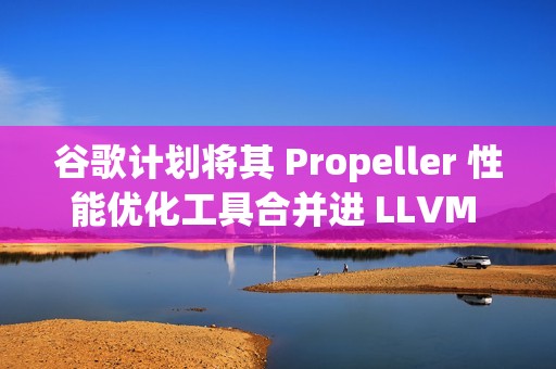 谷歌计划将其 Propeller 性能优化工具合并进 LLVM 主线