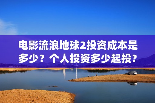 电影流浪地球2投资成本是多少？个人投资多少起投？投资收益多少？(电影流浪地球2影评)