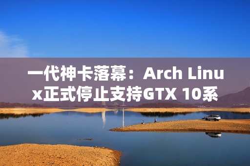 一代神卡落幕：Arch Linux正式停止支持GTX 10系列！