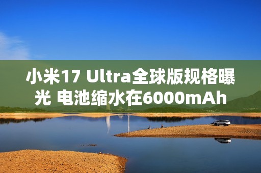 小米17 Ultra全球版规格曝光 电池缩水在6000mAh
