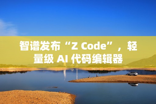 智谱发布“Z Code”，轻量级 AI 代码编辑器