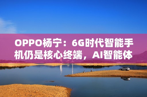 OPPO杨宁：6G时代智能手机仍是核心终端，AI智能体将重塑连接生态
