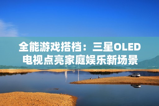 全能游戏搭档：三星OLED电视点亮家庭娱乐新场景