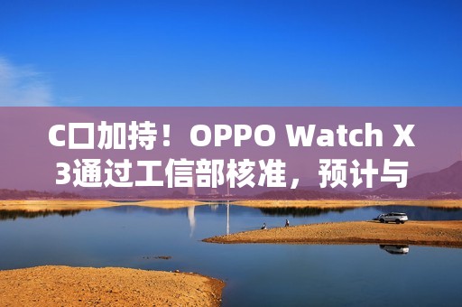 C口加持！OPPO Watch X3通过工信部核准，预计与Find N6同步登场