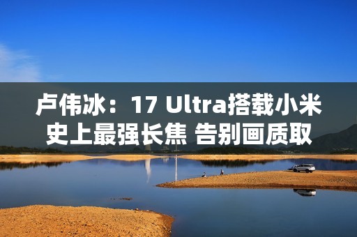 卢伟冰：17 Ultra搭载小米史上最强长焦 告别画质取舍