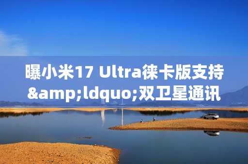 曝小米17 Ultra徕卡版支持&ldquo;双卫星通讯&rdquo; 或有1TB版本