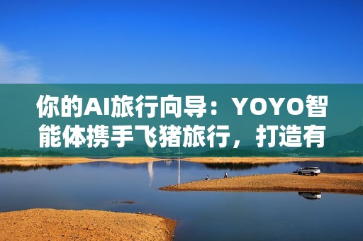 你的AI旅行向导：YOYO智能体携手飞猪旅行，打造有温度的智慧旅行体验