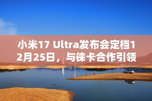 小米17 Ultra发布会定档12月25日，与徕卡合作引领影像创新