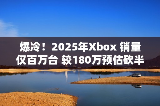 爆冷！2025年Xbox 销量仅百万台 较180万预估砍半 微软主机业务迎至暗时刻