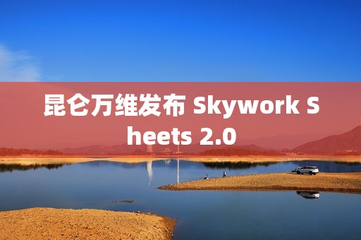 昆仑万维发布 Skywork Sheets 2.0