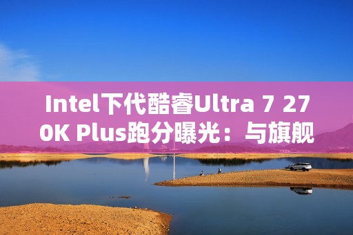 Intel下代酷睿Ultra 7 270K Plus跑分曝光：与旗舰285K平起平坐！