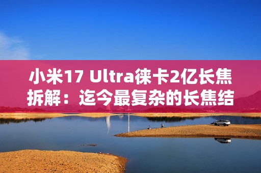 小米17 Ultra徕卡2亿长焦拆解：迄今最复杂的长焦结构！