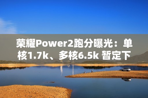 荣耀Power2跑分曝光：单核1.7k、多核6.5k 暂定下月发