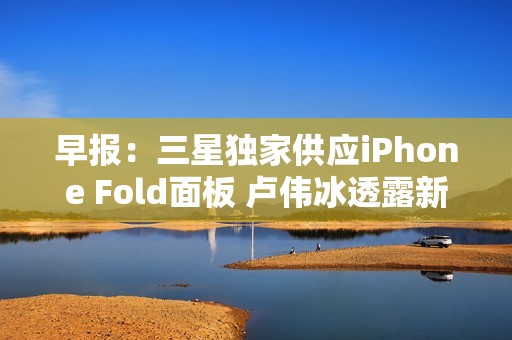 早报：三星独家供应iPhone Fold面板 卢伟冰透露新机