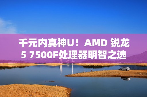 千元内真神U！AMD 锐龙5 7500F处理器明智之选