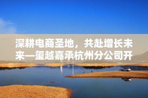 深耕电商圣地，共赴增长未来—玺越嘉承杭州分公司开业，助力电商企业破局