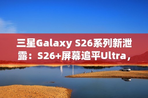 三星Galaxy S26系列新泄露：S26+屏幕追平Ultra，全系列原生支持Qi2充电