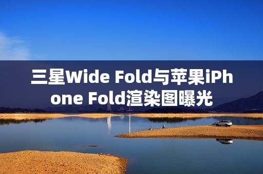 三星Wide Fold与苹果iPhone Fold渲染图曝光