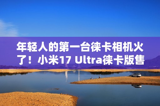 年轻人的第一台徕卡相机火了！小米17 Ultra徕卡版售罄：黄牛卖1万