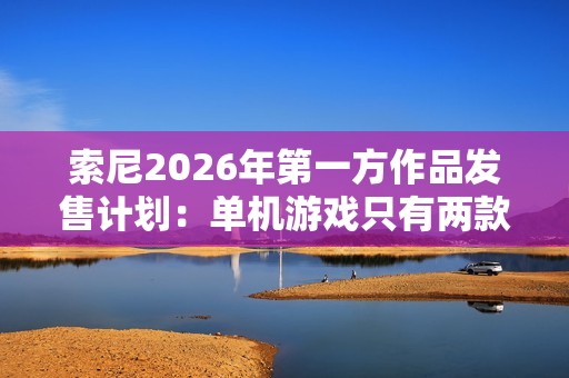 索尼2026年第一方作品发售计划：单机游戏只有两款 仍大力推行服务型游戏