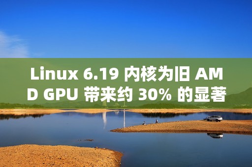 Linux 6.19 内核为旧 AMD GPU 带来约 30% 的显著性能提升