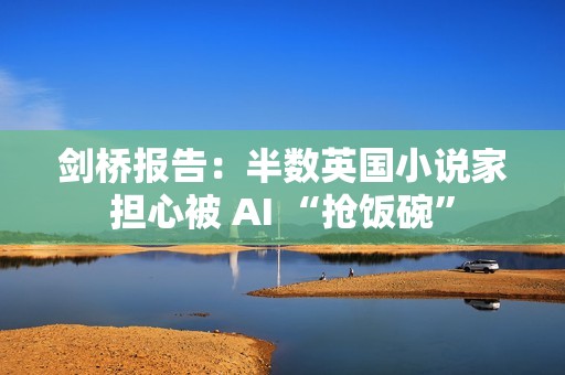 剑桥报告：半数英国小说家担心被 AI “抢饭碗”