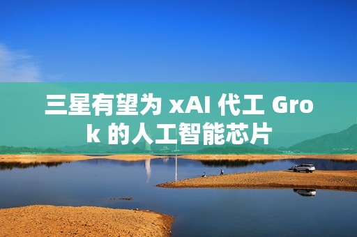 三星有望为 xAI 代工 Grok 的人工智能芯片