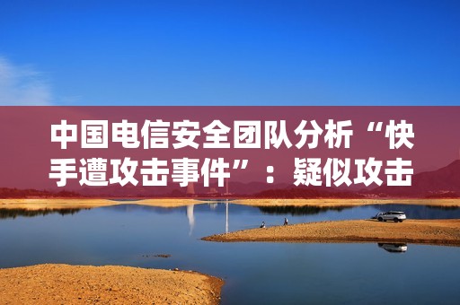 中国电信安全团队分析“快手遭攻击事件”：疑似攻击来源主机集中在南美、有组织、有预谋