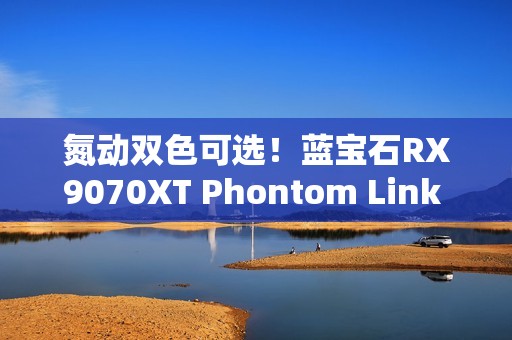 氮动双色可选！蓝宝石RX9070XT Phontom Link 显卡上市！