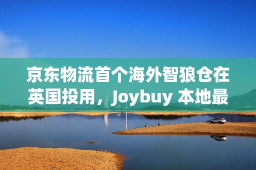 京东物流首个海外智狼仓在英国投用，Joybuy 本地最快当日达