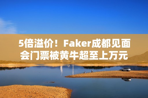 5倍溢价！Faker成都见面会门票被黄牛超至上万元
