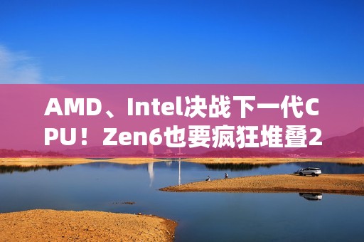 AMD、Intel决战下一代CPU！Zen6也要疯狂堆叠288MB 3D缓存