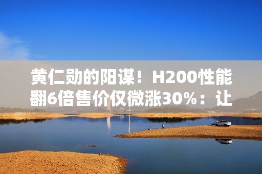 黄仁勋的阳谋！H200性能翻6倍售价仅微涨30%：让中国客户无法拒绝