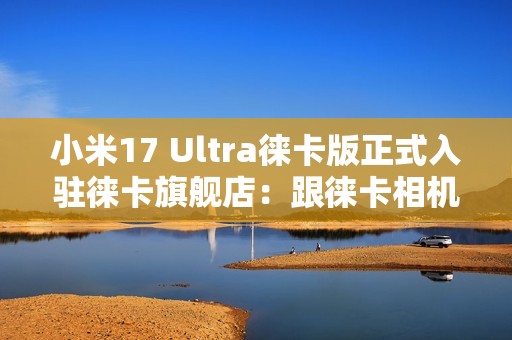 小米17 Ultra徕卡版正式入驻徕卡旗舰店：跟徕卡相机当同桌