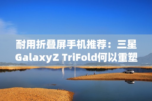 耐用折叠屏手机推荐：三星GalaxyZ TriFold何以重塑旗舰耐用性标杆？