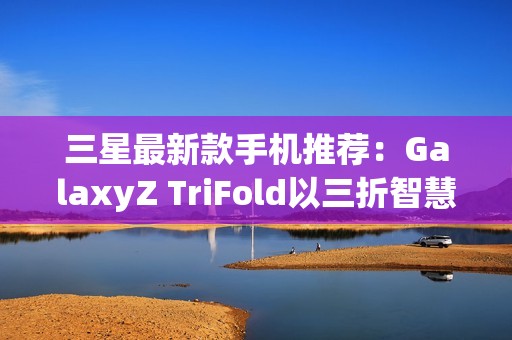 三星最新款手机推荐：GalaxyZ TriFold以三折智慧定义高端移动体验