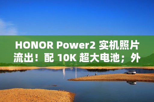 HONOR Power2 实机照片流出！配 10K 超大电池；外观神似 iPhone 17 Pro Max、主要功能全面曝光