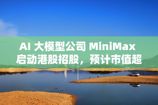 AI 大模型公司 MiniMax 启动港股招股，预计市值超 460 亿港元