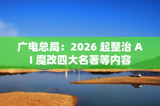 广电总局：2026 起整治 AI 魔改四大名著等内容