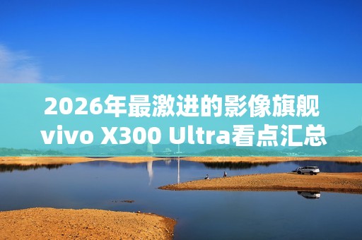 2026年最激进的影像旗舰 vivo X300 Ultra看点汇总